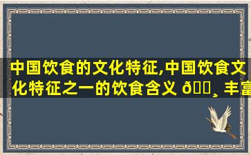 中国饮食的文化特征,中国饮食文化特征之一的饮食含义 🕸 丰富主要表现有哪些